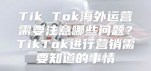 Tik Tok海外运营需要注意哪些问题？TikTok进行营销需要知道的事情