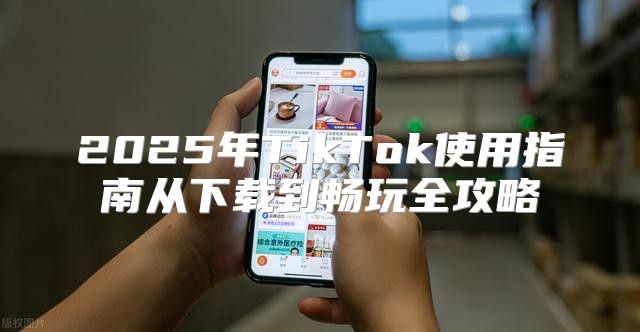 2025年TikTok使用指南从下载到畅玩全攻略
