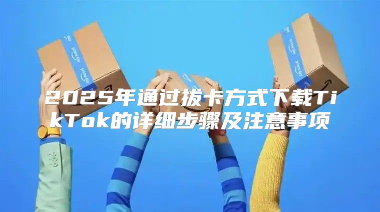 2025年通过拔卡方式下载TikTok的详细步骤及注意事项