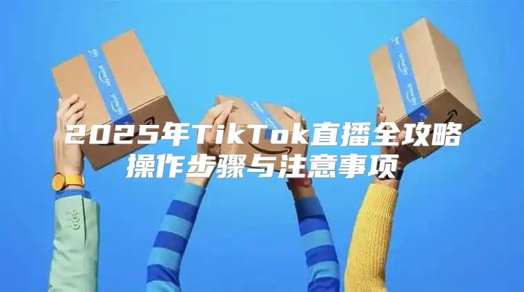 2025年TikTok直播全攻略操作步骤与注意事项