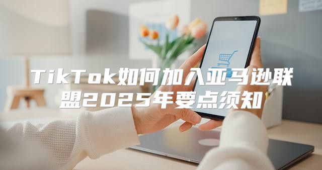 TikTok如何加入亚马逊联盟2025年要点须知