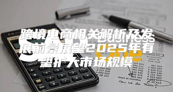 跨境电商相关解析及发展前景展望2025年有望扩大市场规模