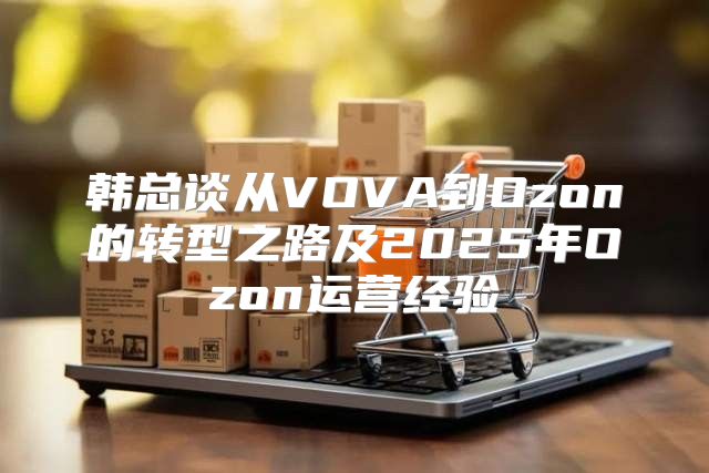 韩总谈从VOVA到Ozon的转型之路及2025年Ozon运营经验