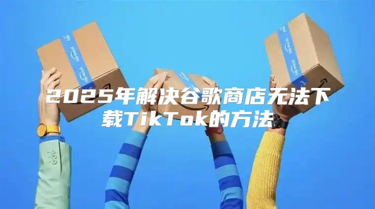 2025年解决谷歌商店无法下载TikTok的方法
