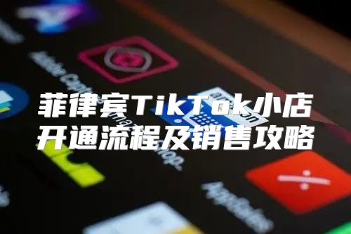 菲律宾TikTok小店开通流程及销售攻略