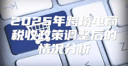 2025年跨境电商税收政策调整后的情况分析
