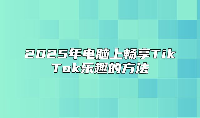 2025年电脑上畅享TikTok乐趣的方法
