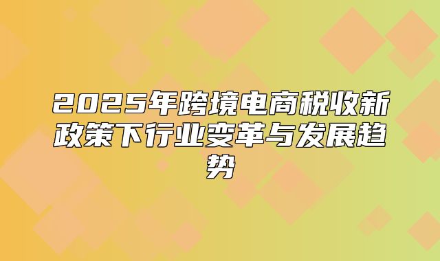 2025年跨境电商税收新政策下行业变革与发展趋势