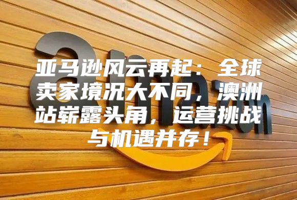 亚马逊风云再起：全球卖家境况大不同，澳洲站崭露头角，运营挑战与机遇并存！