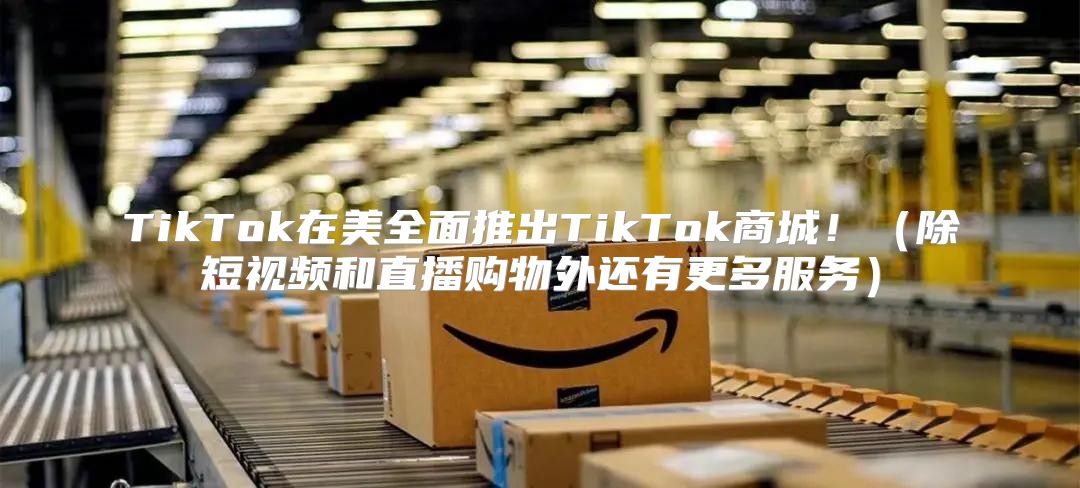 TikTok在美全面推出TikTok商城！除短视频和直播购物外还有更多服务