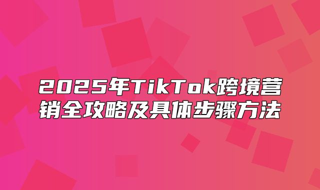 2025年TikTok跨境营销全攻略及具体步骤方法