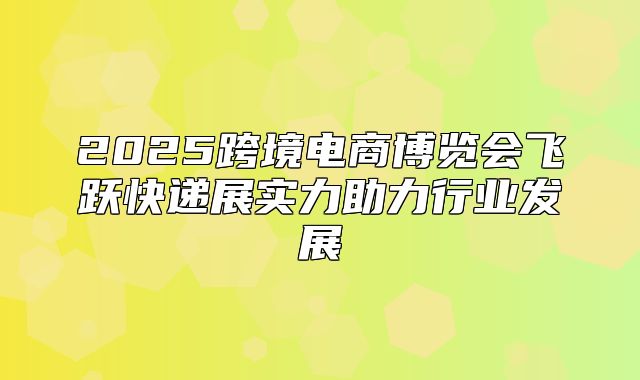2025跨境电商博览会飞跃快递展实力助力行业发展