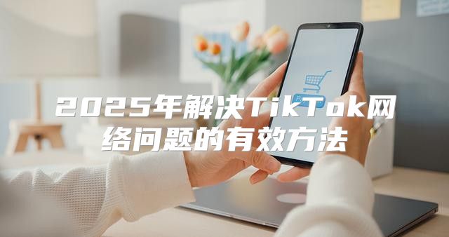 2025年解决TikTok网络问题的有效方法