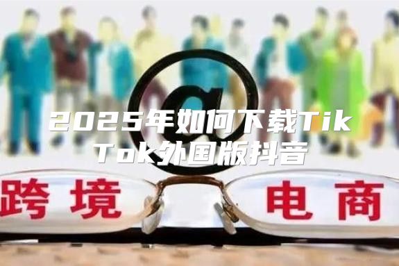 2025年如何下载TikTok外国版抖音