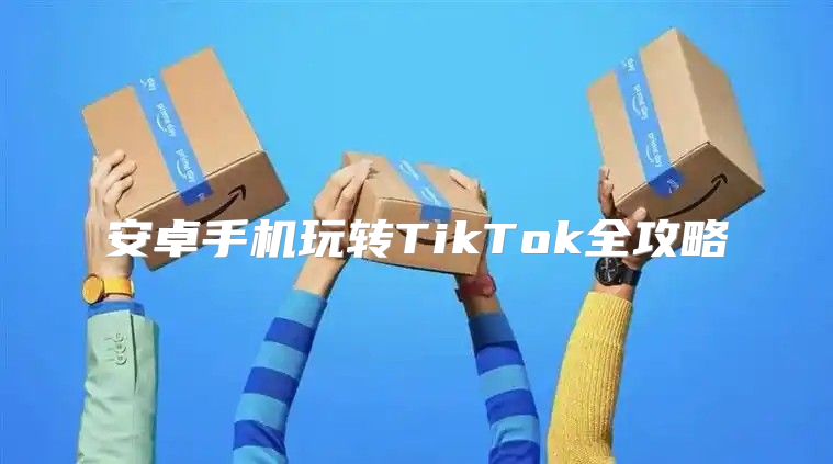 安卓手机玩转TikTok全攻略