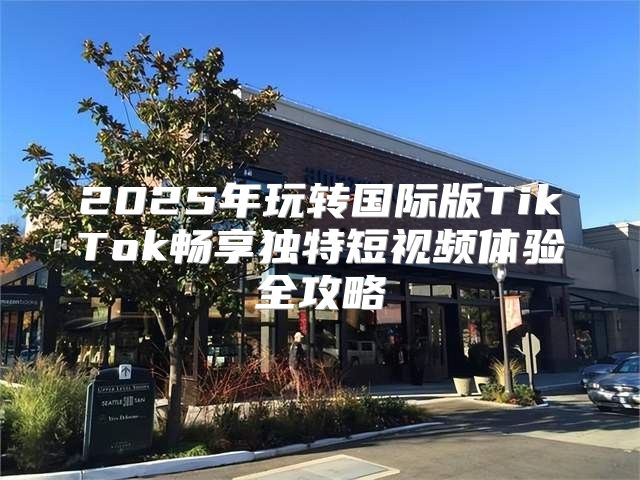 2025年玩转国际版TikTok畅享独特短视频体验全攻略