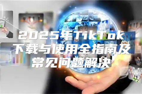 2025年TikTok下载与使用全指南及常见问题解决