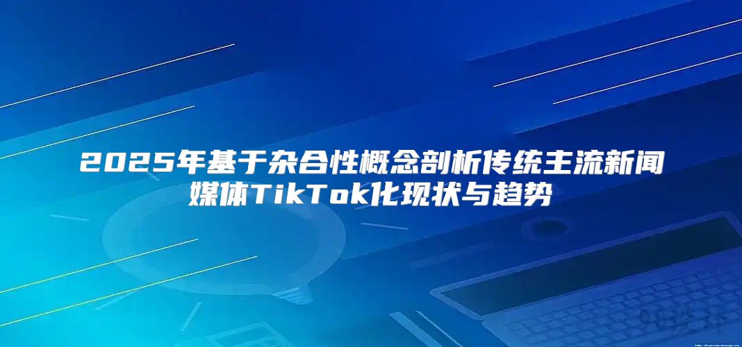 2025年基于杂合性概念剖析传统主流新闻媒体TikTok化现状与趋势