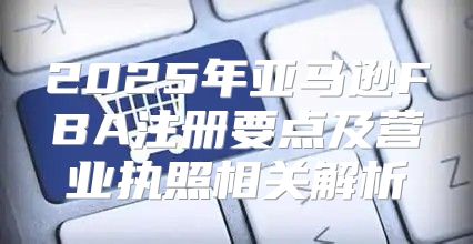 2025年亚马逊FBA注册要点及营业执照相关解析