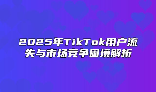 2025年TikTok用户流失与市场竞争困境解析