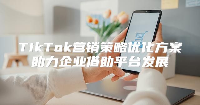 TikTok营销策略优化方案助力企业借助平台发展