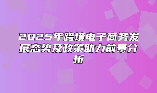 2025年跨境电子商务发展态势及政策助力前景分析