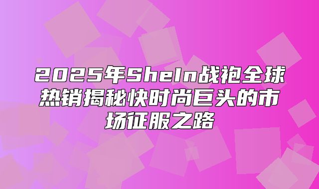 2025年SheIn战袍全球热销揭秘快时尚巨头的市场征服之路