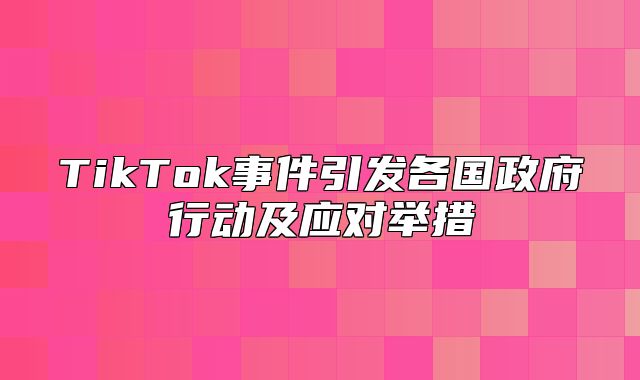 TikTok事件引发各国政府行动及应对举措