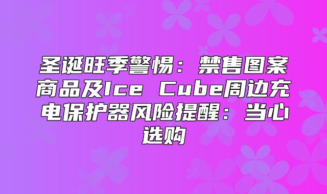 圣诞旺季警惕：禁售图案商品及Ice Cube周边充电保护器风险提醒：当心选购