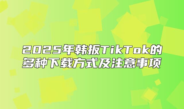 2025年韩扳TikTok的多种下载方式及注意事项