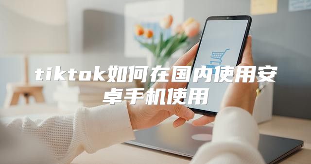 tiktok如何在国内使用安卓手机使用
