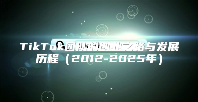 TikTok团队的创业之路与发展历程2012-2025年