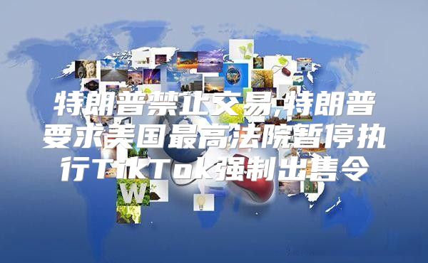特朗普禁止交易,特朗普要求美国最高法院暂停执行TikTok强制出售令