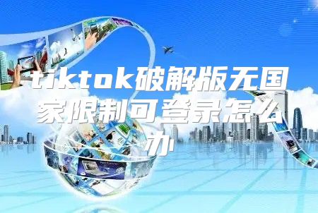 tiktok破解版无国家限制可登录怎么办