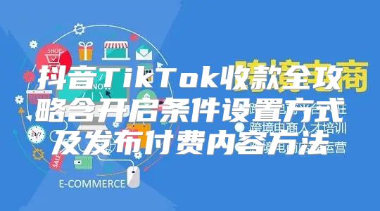 抖音TikTok收款全攻略含开启条件设置方式及发布付费内容方法