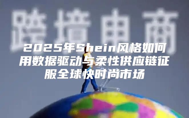 2025年Shein风格如何用数据驱动与柔性供应链征服全球快时尚市场