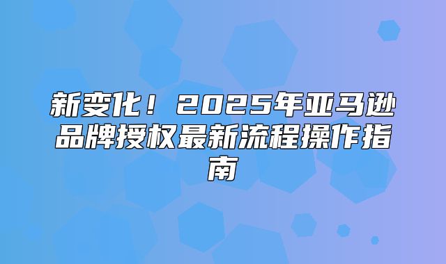 新变化！2025年亚马逊品牌授权最新流程操作指南