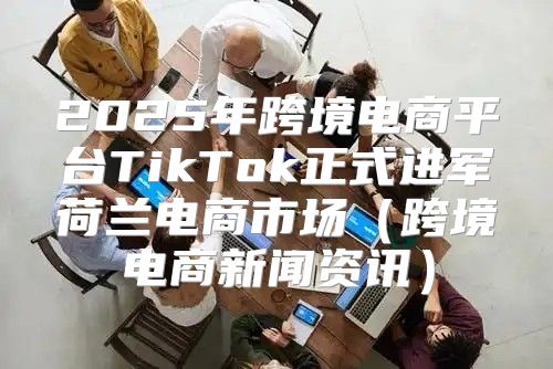 2025年跨境电商平台TikTok正式进军荷兰电商市场跨境电商新闻资讯