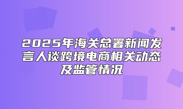 2025年海关总署新闻发言人谈跨境电商相关动态及监管情况