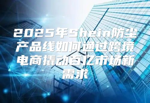 2025年Shein防尘产品线如何通过跨境电商撬动百亿市场新需求