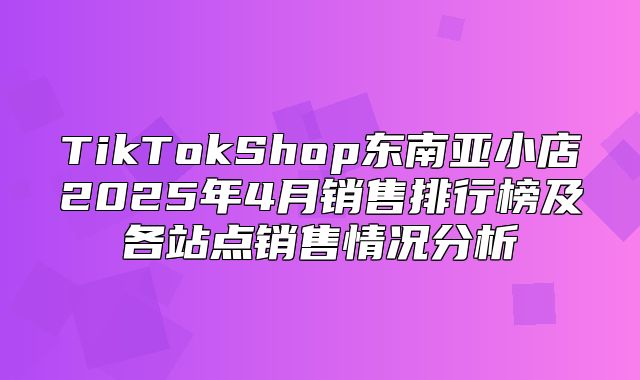 TikTokShop东南亚小店2025年4月销售排行榜及各站点销售情况分析
