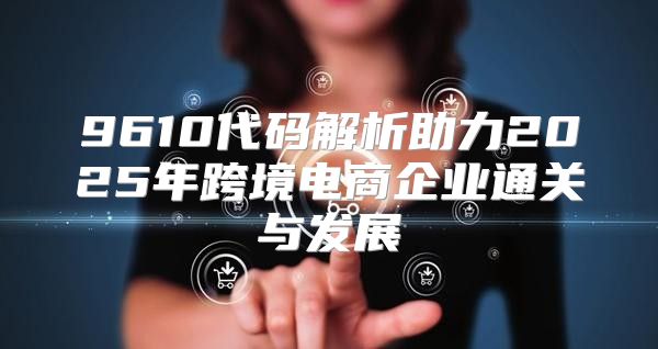 9610代码解析助力2025年跨境电商企业通关与发展