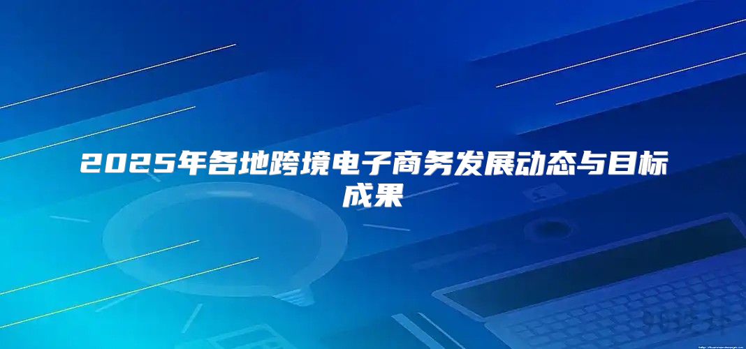 2025年各地跨境电子商务发展动态与目标成果
