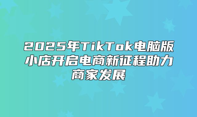 2025年TikTok电脑版小店开启电商新征程助力商家发展