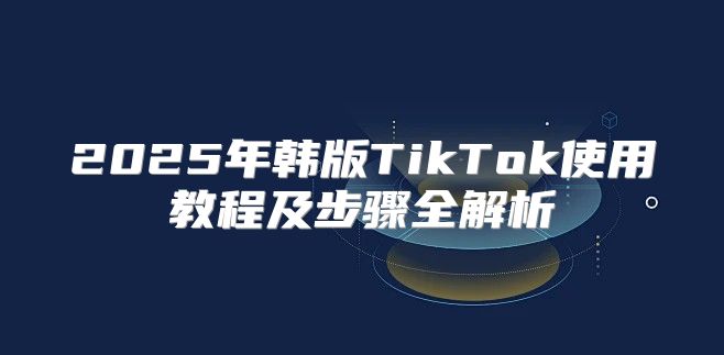 2025年韩版TikTok使用教程及步骤全解析