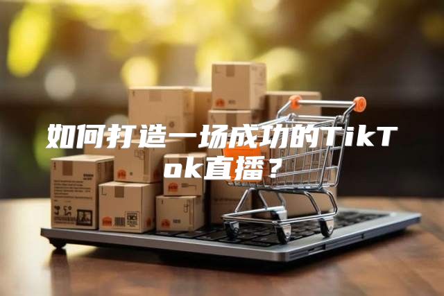 如何打造一场成功的TikTok直播？