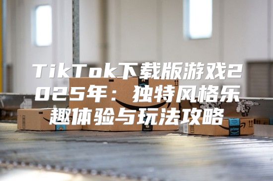 TikTok下载版游戏2025年：独特风格乐趣体验与玩法攻略