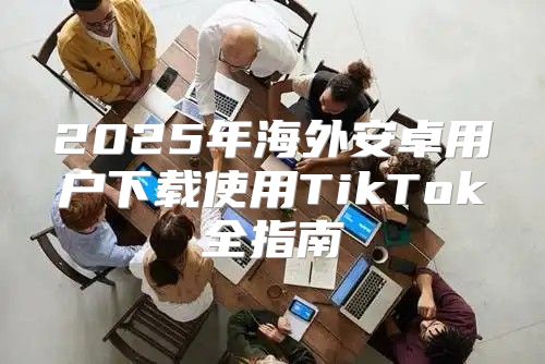 2025年海外安卓用户下载使用TikTok全指南