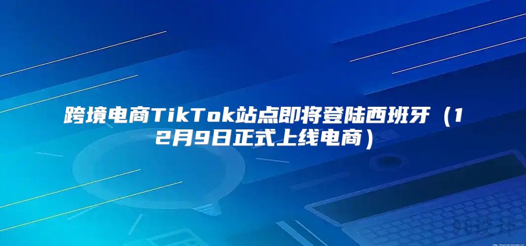 跨境电商TikTok站点即将登陆西班牙12月9日正式上线电商