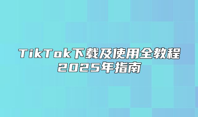 TikTok下载及使用全教程2025年指南